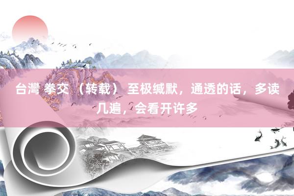 台灣 拳交 （转载） 至极缄默，通透的话，多读几遍，会看开许多