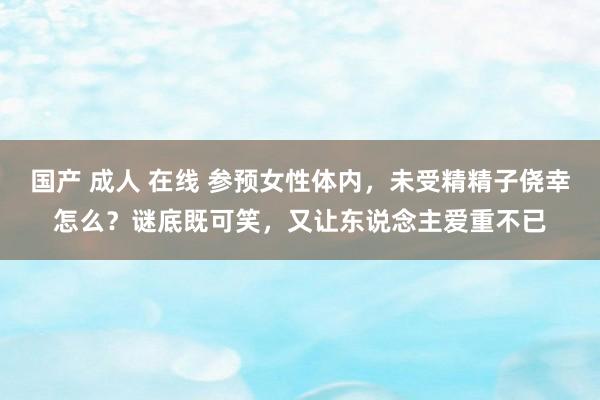 国产 成人 在线 参预女性体内，未受精精子侥幸怎么？谜底既可笑，又让东说念主爱重不已