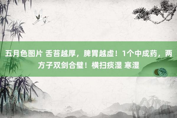 五月色图片 舌苔越厚，脾胃越虚！1个中成药，两方子双剑合璧！横扫痰湿 寒湿
