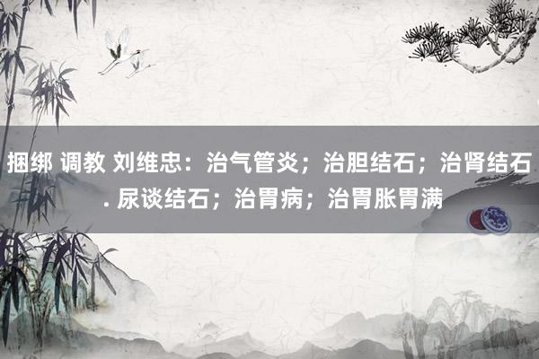 捆绑 调教 刘维忠：治气管炎；治胆结石；治肾结石 . 尿谈结石；治胃病；治胃胀胃满