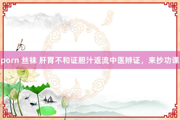porn 丝袜 肝胃不和证胆汁返流中医辨证，来抄功课