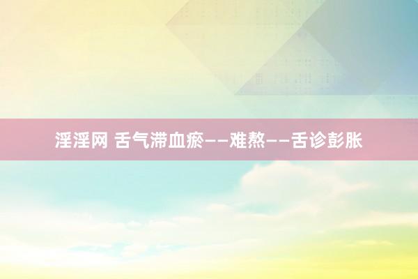 淫淫网 舌气滞血瘀——难熬——舌诊彭胀
