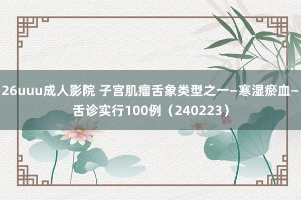 26uuu成人影院 子宫肌瘤舌象类型之一—寒湿瘀血—舌诊实行100例（240223）
