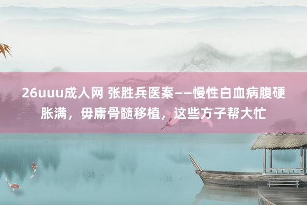 26uuu成人网 张胜兵医案——慢性白血病腹硬胀满，毋庸骨髓移植，这些方子帮大忙