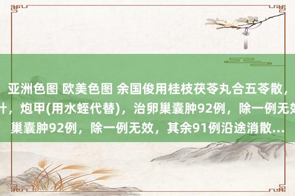 亚洲色图 欧美色图 余国俊用桂枝茯苓丸合五苓散，加益母草，丹参，泽兰叶，炮甲(用水蛭代替)，治卵巢囊肿92例，除一例无效，其余91例沿途消散...