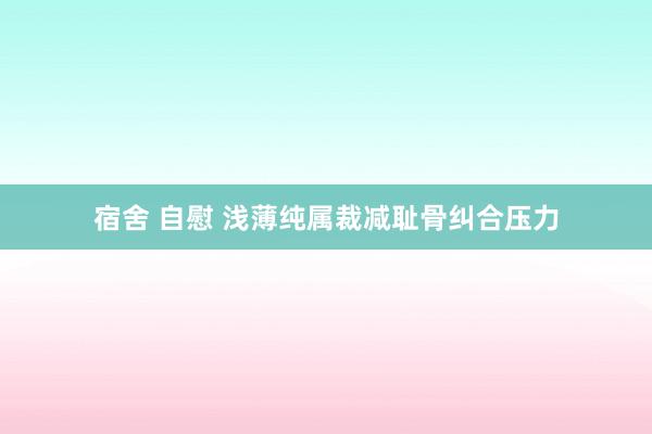 宿舍 自慰 浅薄纯属裁减耻骨纠合压力