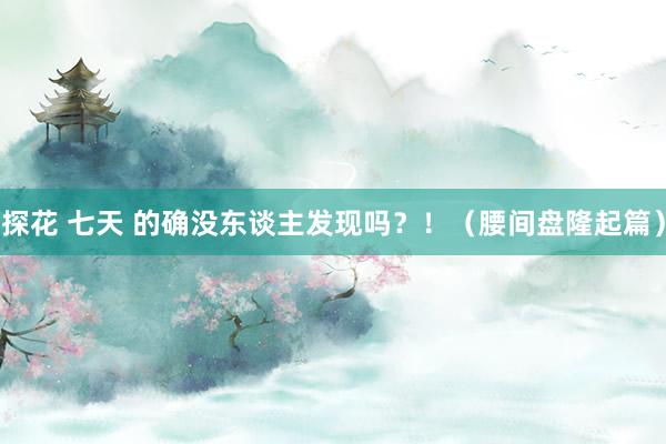 探花 七天 的确没东谈主发现吗？！（腰间盘隆起篇）