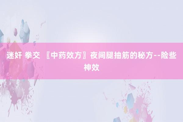 迷奸 拳交 〖中药效方〗夜间腿抽筋的秘方--险些神效