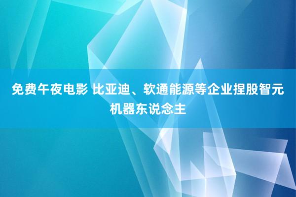 免费午夜电影 比亚迪、软通能源等企业捏股智元机器东说念主