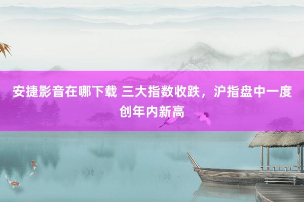 安捷影音在哪下载 三大指数收跌，沪指盘中一度创年内新高