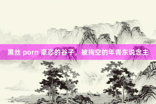 黑丝 porn 豪恣的谷子，被掏空的年青东说念主