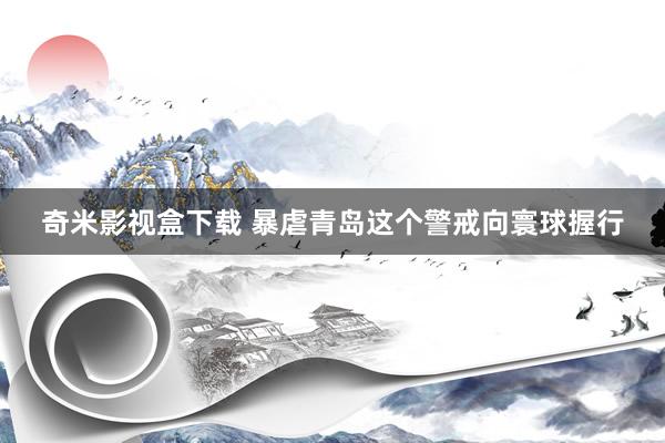 奇米影视盒下载 暴虐青岛这个警戒向寰球握行