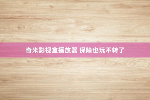奇米影视盒播放器 保障也玩不转了