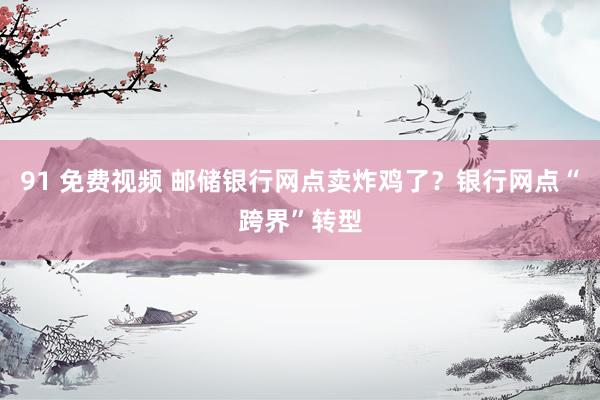91 免费视频 邮储银行网点卖炸鸡了？银行网点“跨界”转型