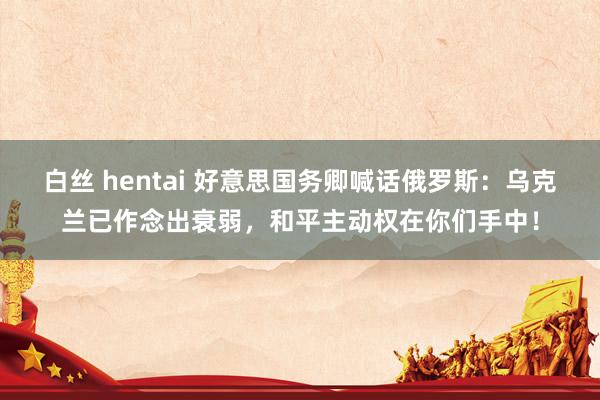 白丝 hentai 好意思国务卿喊话俄罗斯：乌克兰已作念出衰弱，和平主动权在你们手中！