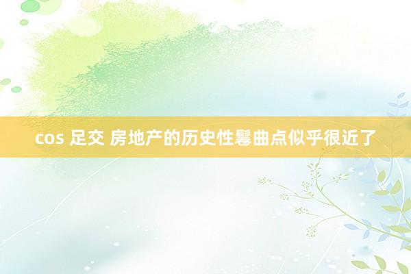 cos 足交 房地产的历史性鬈曲点似乎很近了