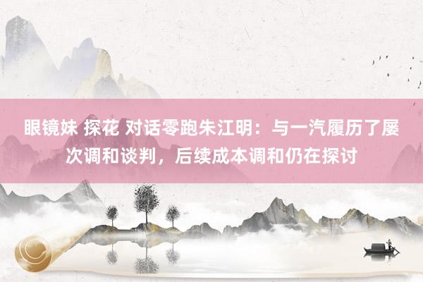 眼镜妹 探花 对话零跑朱江明：与一汽履历了屡次调和谈判，后续成本调和仍在探讨
