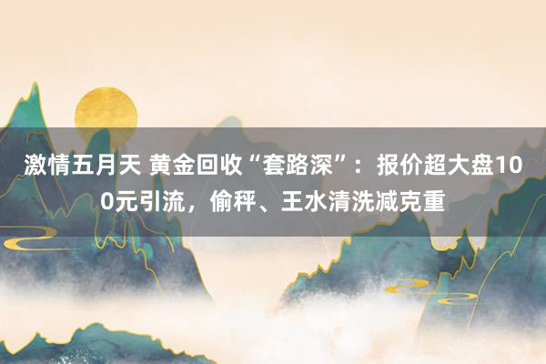 激情五月天 黄金回收“套路深”：报价超大盘100元引流，偷秤、王水清洗减克重