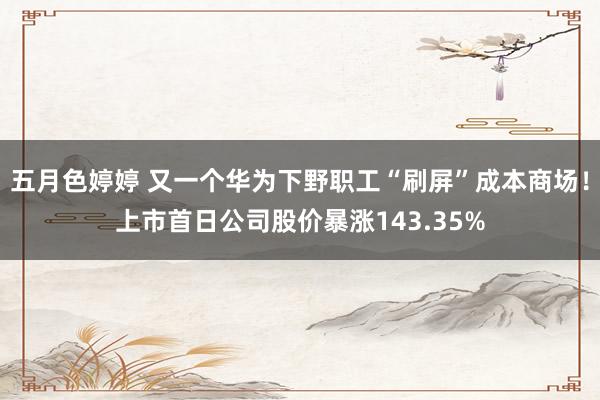 五月色婷婷 又一个华为下野职工“刷屏”成本商场！上市首日公司股价暴涨143.35%