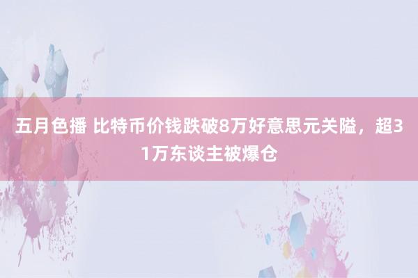 五月色播 比特币价钱跌破8万好意思元关隘，超31万东谈主被爆仓