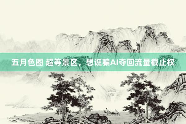五月色图 超等景区，想诳骗AI夺回流量截止权