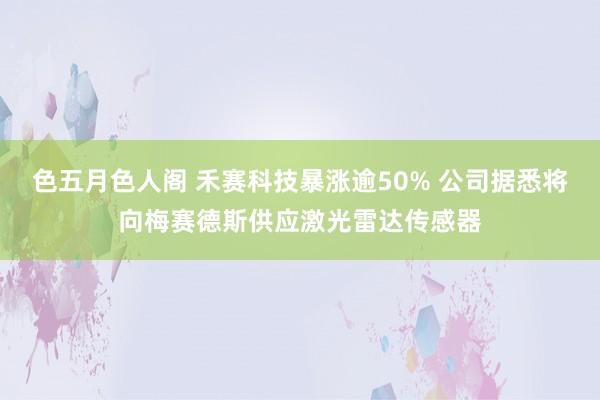 色五月色人阁 禾赛科技暴涨逾50% 公司据悉将向梅赛德斯供应激光雷达传感器