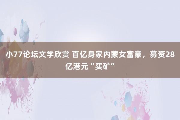 小77论坛文学欣赏 百亿身家内蒙女富豪，募资28亿港元“买矿”
